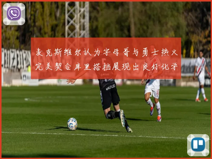 麦克斯维尔认为字母哥与勇士热火完美契合库里搭档展现出良好化学反应