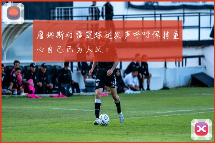 詹姆斯对雷霆球迷发声呼吁保持童心自己已为人父