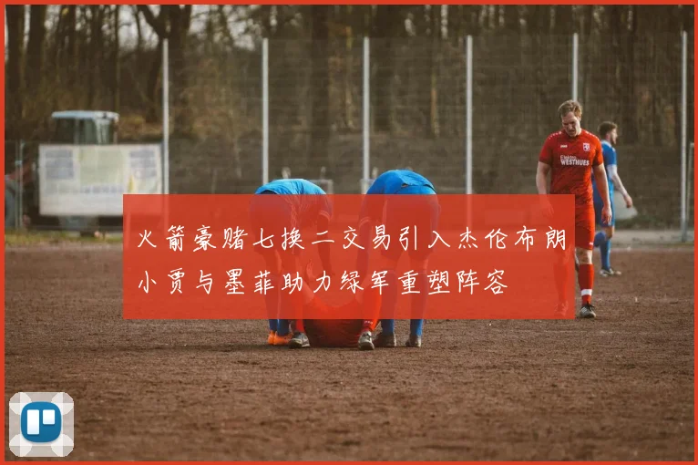 火箭豪赌七换二交易引入杰伦布朗小贾与墨菲助力绿军重塑阵容