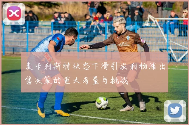 麦卡利斯特状态下滑引发利物浦出售决策的重大考量与挑战