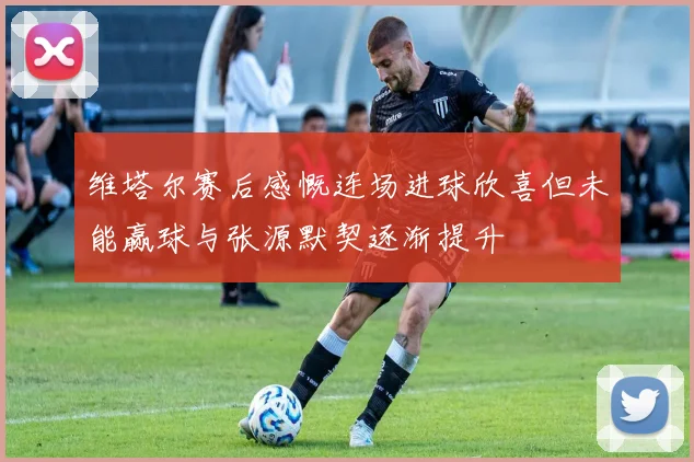 维塔尔赛后感慨连场进球欣喜但未能赢球与张源默契逐渐提升
