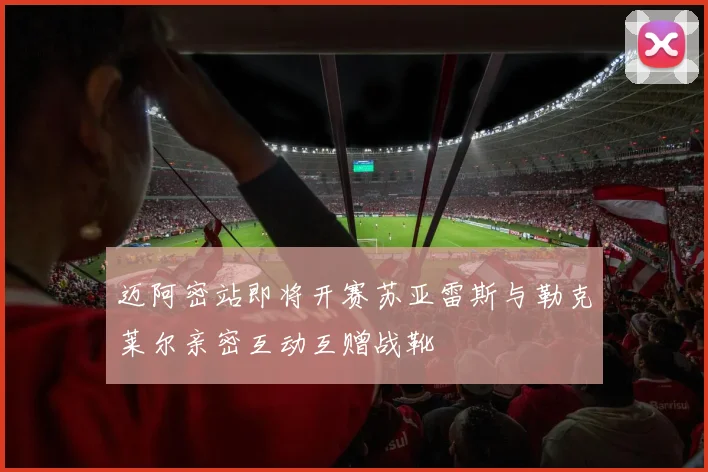 迈阿密站即将开赛苏亚雷斯与勒克莱尔亲密互动互赠战靴