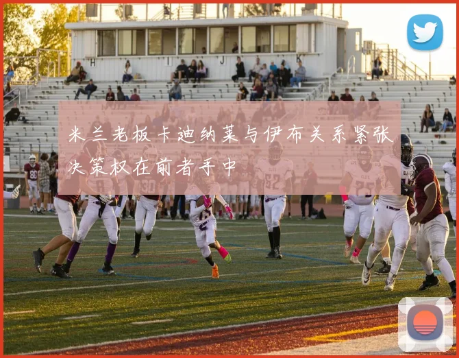 米兰老板卡迪纳莱与伊布关系紧张决策权在前者手中