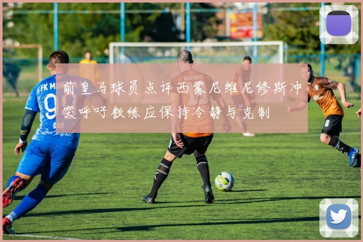 前皇马球员点评西蒙尼维尼修斯冲突呼吁教练应保持冷静与克制