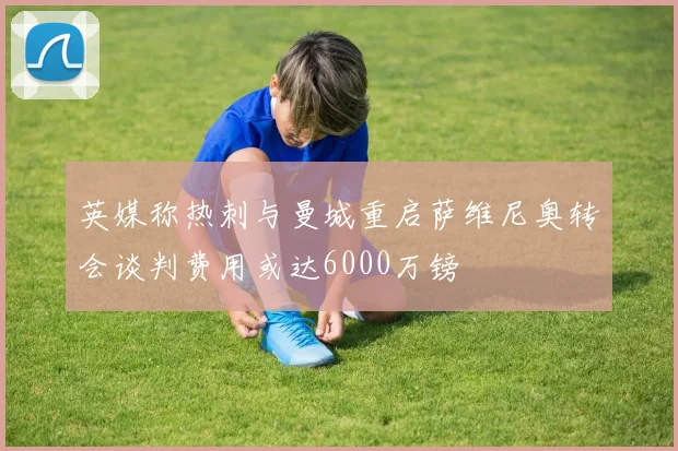 英媒称热刺与曼城重启萨维尼奥转会谈判费用或达6000万镑