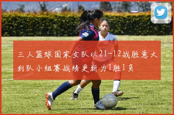 三人篮球国家女队以21-12战胜意大利队小组赛战绩更新为1胜1负