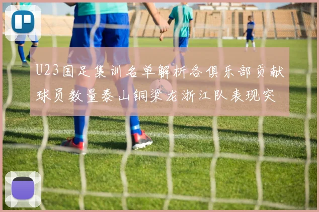 U23国足集训名单解析各俱乐部贡献球员数量泰山铜梁龙浙江队表现突出