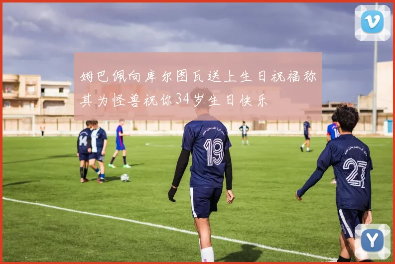 姆巴佩向库尔图瓦送上生日祝福称其为怪兽祝你34岁生日快乐