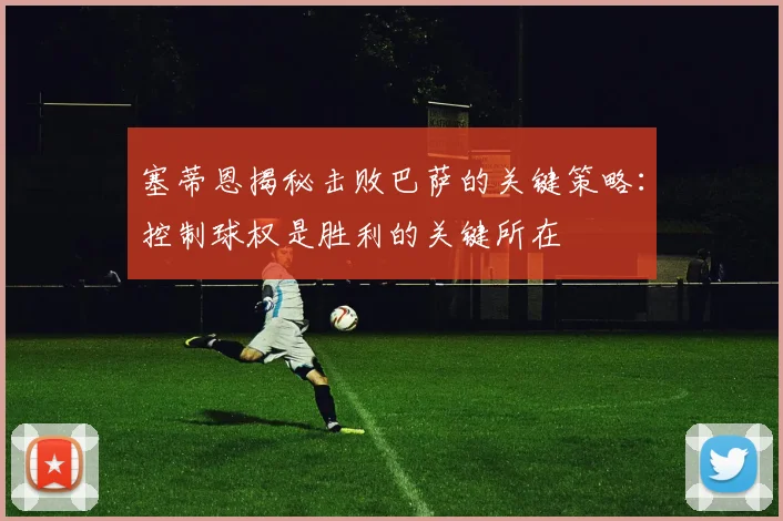 塞蒂恩揭秘击败巴萨的关键策略：控制球权是胜利的关键所在