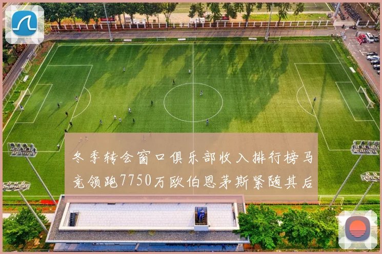冬季转会窗口俱乐部收入排行榜马竞领跑7750万欧伯恩茅斯紧随其后7200万欧